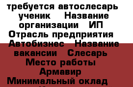 требуется автослесарь (ученик) › Название организации ­ ИП › Отрасль предприятия ­ Автобизнес › Название вакансии ­ Слесарь › Место работы ­ Армавир › Минимальный оклад ­ 15 000 - Краснодарский край, Армавир г. Работа » Вакансии   . Краснодарский край,Армавир г.